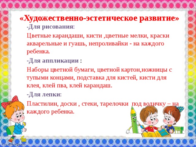  «Художественно-эстетическое развитие» - Для рисования : Цветные карандаши, кисти ,цветные мелки, краски акварельные и гуашь, непроливайки - на каждого ребенка. -Для аппликации : Наборы цветной бумаги, цветной картон,ножницы с тупыми концами, подставка для кистей, кисти для клея, клей пва, клей карандаш. -Для лепки : Пластилин, доски , стеки, тарелочки под водичку – на каждого ребенка. 