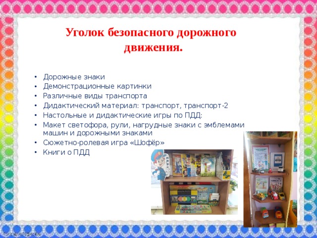 Уголок безопасного дорожного движения.  Дорожные знаки Демонстрационные картинки Различные виды транспорта Дидактический материал: транспорт, транспорт-2 Настольные и дидактические игры по ПДД: Макет светофора, рули, нагрудные знаки с эмблемами машин и дорожными знаками Сюжетно-ролевая игра «Шофёр» Книги о ПДД 