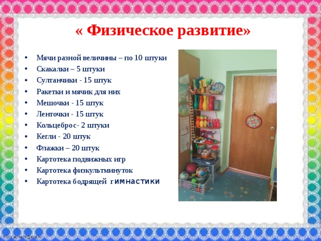  « Физическое развитие» Мячи разной величины – по 10 штуки Скакалки – 5 штуки Султанчики - 15 штук Ракетки и мячик для них Мешочки - 15 штук Ленточки - 15 штук Кольцеброс- 2 штуки Кегли - 20 штук Флажки – 20 штук Картотека подвижных игр Картотека физкультминуток Картотека бодрящей г имнастики   
