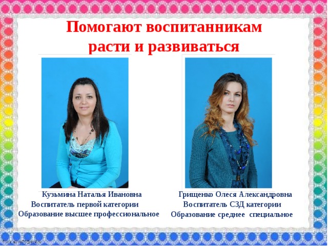 Помогают воспитанникам  расти и развиваться  Кузьмина Наталья Ивановна  Воспитатель первой категории  Образование высшее профессиональное  Грищенко Олеся Александровна  Воспитатель СЗД категории Образование среднее специальное  