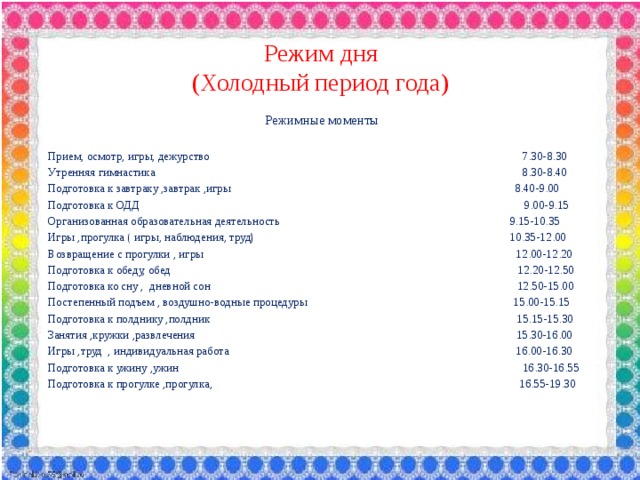 Режим дня  (Холодный период года) Режимные моменты Прием, осмотр, игры, дежурство 7.30-8.30 Утренняя гимнастика 8.30-8.40 Подготовка к завтраку ,завтрак ,игры 8.40-9.00 Подготовка к ОДД 9.00-9.15 Организованная образовательная деятельность 9.15-10.35 Игры ,прогулка ( игры, наблюдения, труд) 10.35-12.00 Возвращение с прогулки , игры 12.00-12.20 Подготовка к обеду, обед 12.20-12.50 Подготовка ко сну , дневной сон 12.50-15.00 Постепенный подъем , воздушно-водные процедуры 15.00-15.15 Подготовка к полднику ,полдник 15.15-15.30 Занятия ,кружки ,развлечения 15.30-16.00 Игры ,труд , индивидуальная работа 16.00-16.30 Подготовка к ужину ,ужин 16.30-16.55 Подготовка к прогулке ,прогулка, 16.55-19.30 