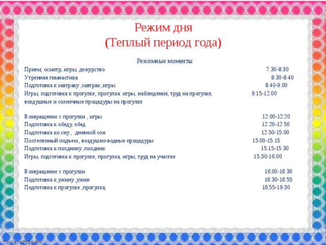 Режим дня  (Теплый период года)  Режимные моменты Прием, осмотр, игры, дежурство 7.30-8.30 Утренняя гимнастика 8.30-8.40 Подготовка к завтраку ,завтрак ,игры 8.40-9.00 Игры, подготовка к прогулке, прогулка: игры, наблюдения, труд на прогулке, 9.15-12.00 воздушные и солнечные процедуры на прогулке Возвращение с прогулки , игры 12.00-12.20 Подготовка к обеду, обед 12.20-12.50 Подготовка ко сну , дневной сон 12.50-15.00 Постепенный подъем , воздушно-водные процедуры 15.00-15.15 Подготовка к полднику ,полдник 15.15-15.30 Игры, подготовка к прогулке, прогулка, игры, труд на участке 15.30-16.00 Возвращение с прогулки 16.00-16.30 Подготовка к ужину ,ужин 16.30-16.55 Подготовка к прогулке ,прогулка, 16.55-19.30 
