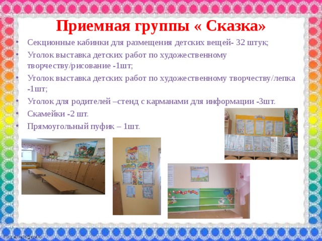Приемная группы « Сказка» Секционные кабинки для размещения детских вещей- 32 штук; Уголок выставка детских работ по художественному творчеству/рисование -1шт; Уголок выставка детских работ по художественному творчеству/лепка -1шт; Уголок для родителей –стенд с карманами для информации -3шт. Скамейки -2 шт. Прямоугольный пуфик – 1шт.  
