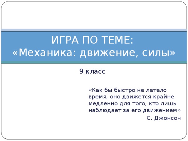 ИГРА ПО ТЕМЕ:  «Механика: движение, силы» 9 класс «Как бы быстро не летело время, оно движется крайне медленно для того, кто лишь наблюдает за его движением» С. Джонсон