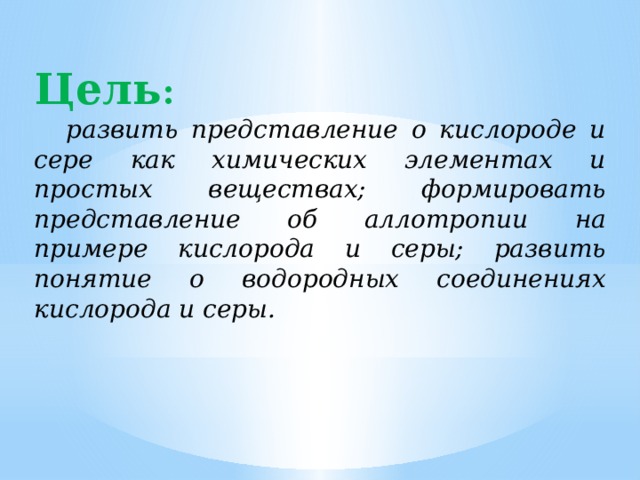 Цель :   развить представление о кислороде и сере как химических элементах и простых веществах; формировать представление об аллотропии на примере кислорода и серы; развить понятие о водородных соединениях кислорода и серы. 