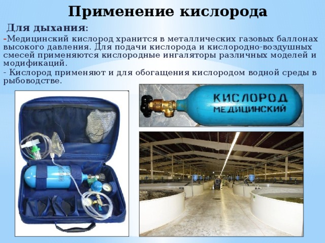 Применение кислорода  Для дыхания : Медицинский кислород хранится в металлических газовых баллонах высокого давления. Для подачи кислорода и кислородно-воздушных смесей применяются кислородные ингаляторы различных моделей и модификаций. - Кислород применяют и для обогащения кислородом водной среды в рыбоводстве. 