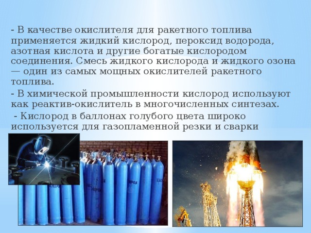  - В качестве окислителя для ракетного топлива применяется жидкий кислород, пероксид водорода, азотная кислота и другие богатые кислородом соединения. Смесь жидкого кислорода и жидкого озона — один из самых мощных окислителей ракетного топлива.  - В химической промышленности кислород используют как реактив-окислитель в многочисленных синтезах.   - Кислород в баллонах голубого цвета широко используется для газопламенной резки и сварки металлов. 