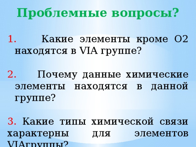 Проблемные вопросы?  Какие элементы кроме О2 находятся в VIA группе?  Почему данные химические элементы находятся в данной группе? 3. Какие типы химической связи характерны для элементов VIAгруппы? 