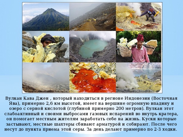 Вулкан Кава Джен , который находиться в регионе Индонезии (Восточная Ява), примерно 2,6 км высотой, имеет на вершине огромную впадину и озеро с серной кислотой (глубиной примерно 200 метров). Вулкан этот слабоактивный и своими выбросами газовых испарений во внутрь кратера, он помогает местным жителям заработать себе на жизнь. Куски которые застывают, местные шахтеры сбивают арматурой и собирают. После чего несут до пункта приема этой серы. За день делают примерно по 2-3 ходки. 