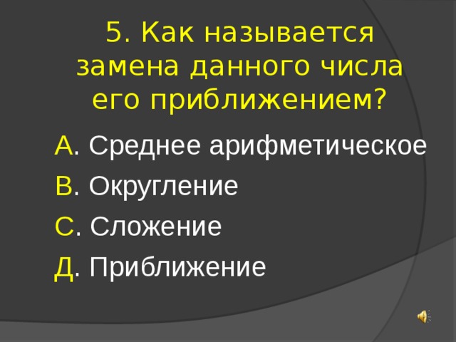 5. Как называется замена данного числа его приближением? А . Среднее арифметическое В . Округление С . Сложение Д . Приближение 