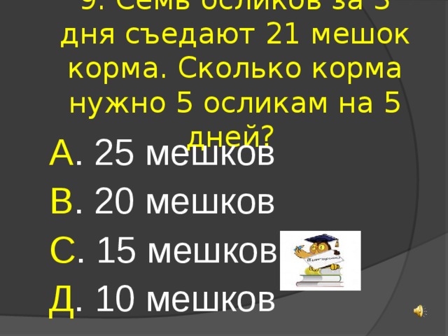9. Семь осликов за 3 дня съедают 21 мешок корма. Сколько корма нужно 5 осликам на 5 дней? А . 25 мешков В . 20 мешков С . 15 мешков Д . 10 мешков 