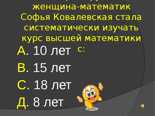 10. Первая русская женщина-математик Софья Ковалевская стала систематически изучать курс высшей математики с: А . 10 лет В . 15 лет С . 18 лет Д . 8 лет 