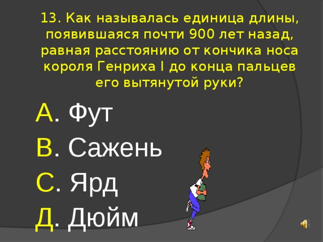 13. Как называлась единица длины, появившаяся почти 900 лет назад, равная расстоянию от кончика носа короля Генриха I до конца пальцев его вытянутой руки? А . Фут В . Сажень С . Ярд Д . Дюйм 