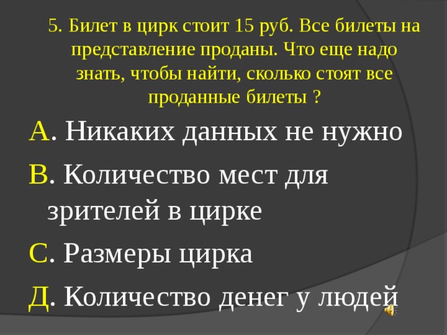 5. Билет в цирк стоит 15 руб. Все билеты на представление проданы. Что еще надо знать, чтобы найти, сколько стоят все проданные билеты ? А . Никаких данных не нужно В . Количество мест для зрителей в цирке С . Размеры цирка Д . Количество денег у людей 