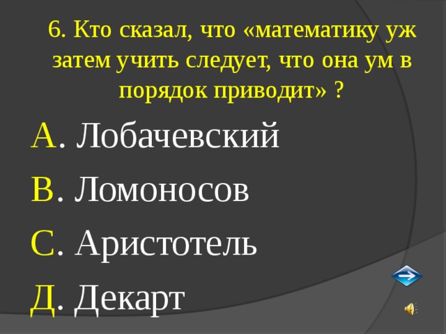 6. Кто сказал, что «математику уж затем учить следует, что она ум в порядок приводит» ? А . Лобачевский В . Ломоносов С . Аристотель Д . Декарт 