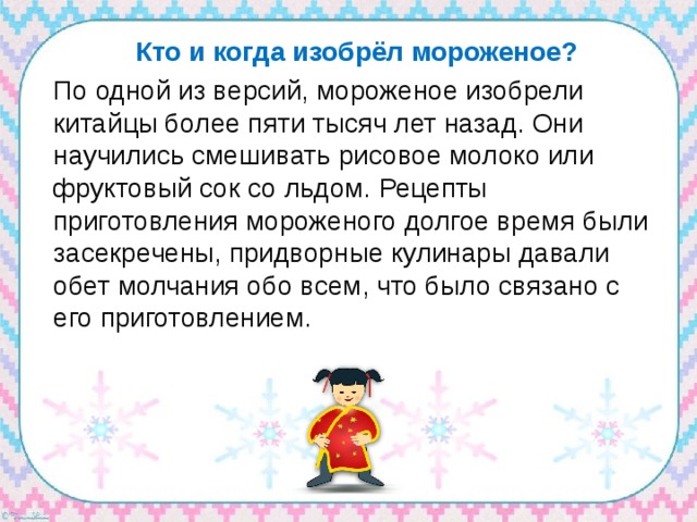 Кто и когда изобрёл мороженое? По одной из версий, мороженое изобрели китайцы более пяти тысяч лет назад. Они научились смешивать рисовое молоко или фруктовый сок со льдом.  Рецепты приготовления мороженого долгое время были засекречены, придворные кулинары давали обет молчания обо всем, что было связано с его приготовлением. 
