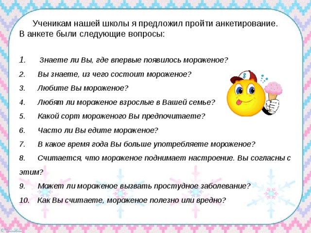 Ученикам нашей школы я предложил пройти анкетирование. В анкете были следующие вопросы: 1.      Знаете ли Вы, где впервые появилось мороженое?  2.      Вы знаете, из чего состоит мороженое?  3.      Любите Вы мороженое?  4.      Любят ли мороженое взрослые в Вашей семье?  5.      Какой сорт мороженого Вы предпочитаете?  6.      Часто ли Вы едите мороженое?  7.      В какое время года Вы больше употребляете мороженое?  8.      Считается, что мороженое поднимает настроение. Вы согласны с этим?  9.      Может ли мороженое вызвать простудное заболевание?  10.     Как Вы считаете, мороженое полезно или вредно? 