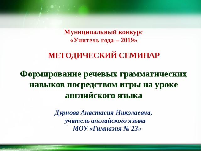 Муниципальный конкурс «Учитель года – 2019»  МЕТОДИЧЕСКИЙ СЕМИНАР  Формирование речевых грамматических навыков посредством игры на уроке английского языка   Дурнова Анастасия Николаевна,  учитель английского языка  МОУ «Гимназия № 23» 