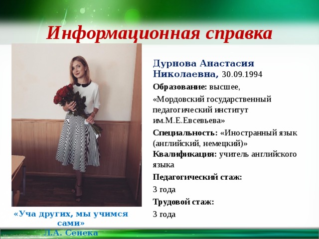 Информационная справка Дурнова Анастасия Николаевна, 30.09.1994 Образование: высшее, «Мордовский государственный педагогический институт им.М.Е.Евсевьева» Специальность: «Иностранный язык (английский, немецкий)» Квалификация: учитель английского языка Педагогический стаж: 3 года Трудовой стаж: 3 года «Уча других, мы учимся сами» Л.А. Сенека 