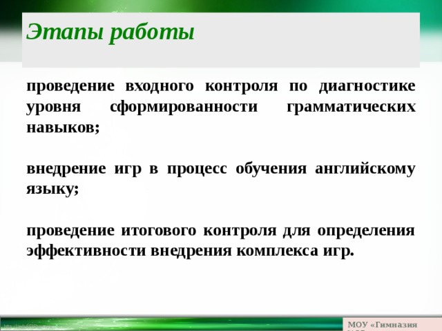 Этапы работы проведение входного контроля по диагностике уровня сформированности грамматических навыков;  внедрение игр в процесс обучения английскому языку;  проведение итогового контроля для определения эффективноcти внедрения комплекса игр. МОУ «Гимназия №23» 