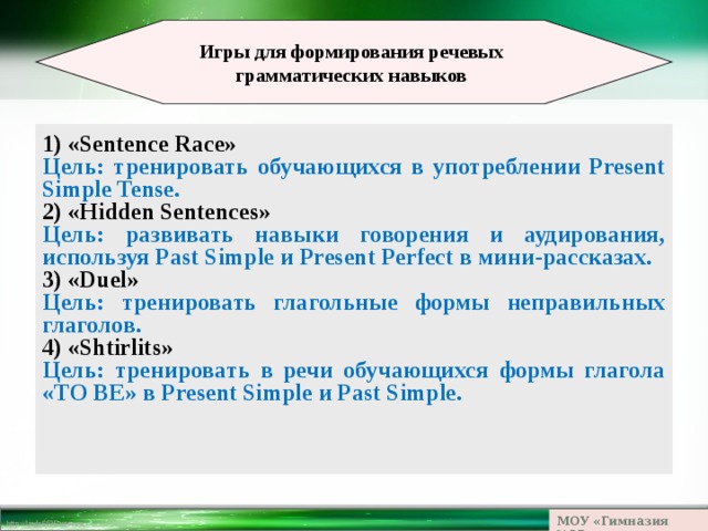  Игры для формирования речевых грамматических навыков  1) «Sentence Race» Цель: тренировать обучающихся в употреблении Present Simple Tense. 2) «Hidden Sentences» Цель: развивать навыки говорения и аудирования, используя Past Simple и Present Perfect в мини-рассказах. 3)  «Duel» Цель: тренировать глагольные формы неправильных глаголов. 4) «Shtirlits» Цель: тренировать в речи обучающихся формы глагола «TO BE» в Present Simple и Past Simple. МОУ «Гимназия №23» 
