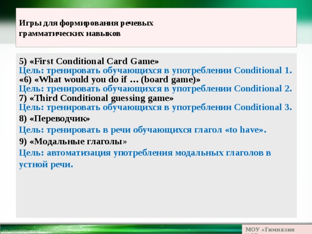 Игры для формирования речевых  грамматических навыков 5) «First Conditional Card Game» Цель: тренировать обучающихся в употреблении Conditional 1. «6) «What would you do if … (board game)» Цель: тренировать обучающихся в употреблении Conditional 2. 7) «Third Conditional guessing game» Цель: тренировать обучающихся в употреблении Conditional 3. 8) «Переводчик» Цель: тренировать в речи обучающихся глагол «to have». 9) «Модальные глаголы » Цель: автоматизация употребления модальных глаголов в устной речи.   МОУ «Гимназия №23» 