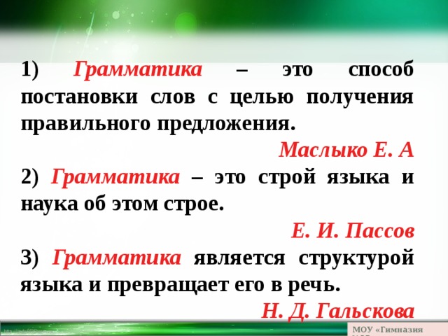 1) Грамматика – это способ постановки слов с целью получения правильного предложения. Маслыко Е. А 2) Грамматика – это строй языка и наука об этом строе. Е. И. Пассов 3) Грамматика является структурой языка и превращает его в речь. Н. Д. Гальскова МОУ «Гимназия №23» 