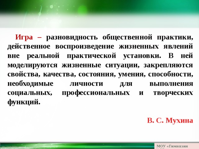 Игра – разновидность общественной практики, действенное воспроизведение жизненных явлений вне реальной практической установки. В ней моделируются жизненные ситуации, закрепляются свойства, качества, состояния, умения, способности, необходимые личности для выполнения социальных, профессиональных и творческих функций.  В. С. Мухина  МОУ «Гимназия №23» 