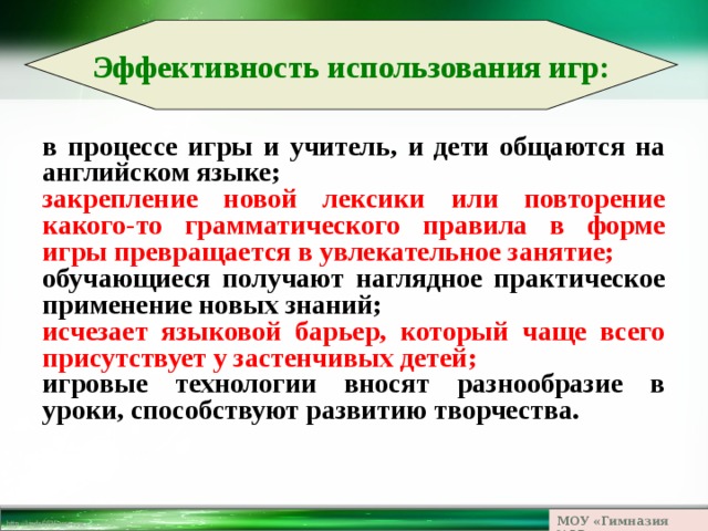 Эффективность использования игр: в процессе игры и учитель, и дети общаются на английском языке; закрепление новой лексики или повторение какого-то грамматического правила в форме игры превращается в увлекательное занятие; обучающиеся получают наглядное практическое применение новых знаний; исчезает языковой барьер, который чаще всего присутствует у застенчивых детей; игровые технологии вносят разнообразие в уроки, способствуют развитию творчества. МОУ «Гимназия №23» 