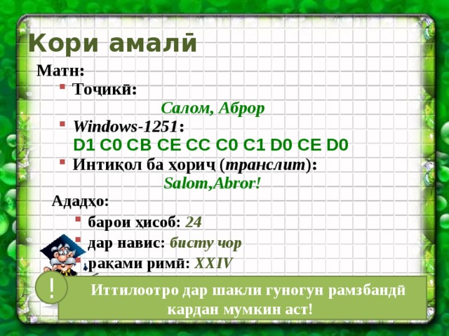 Кори амалӣ Матн: Тоҷикӣ: Тоҷикӣ: Салом, Аброр Windows-1251 : Windows-1251 : D1 C0 CB CE CC C0 C1 D0 CE D0  Интиқол ба ҳориҷ ( транслит ): Интиқол ба ҳориҷ ( транслит ): Salom,Abror! Ададҳо: барои ҳисоб: 24 дар навис: бисту чор рақами римӣ: XXIV барои ҳисоб: 24 дар навис: бисту чор рақами римӣ: XXIV !  Иттилоотро дар шакли гуногун рамзбандӣ кардан мумкин аст! 