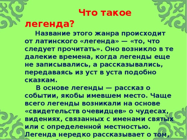  Что такое легенда?   Название этого жанра происходит от латинского «легенда» — «то, что следует прочитать». Оно возникло в те далекие времена, когда легенды еще не записывались, а рассказывались, передаваясь из уст в уста подобно сказкам.  В основе легенды — рассказ о событии, якобы имевшем место. Чаще всего легенды возникали на основе «свидетельств очевидцев» о чудесах, видениях, связанных с именами святых или с определенной местностью. Легенда нередко рассказывает о том, чего не было на самом деле, но что могло произойти.   