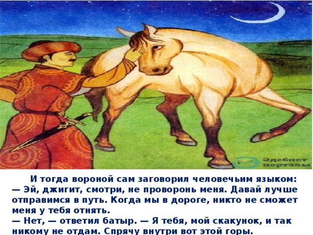  И тогда вороной сам заговорил человечьим языком:  — Эй, джигит, смотри, не проворонь меня. Давай лучше отправимся в путь. Когда мы в дороге, никто не сможет меня у тебя отнять.  — Нет, — ответил батыр. — Я тебя, мой скакунок, и так никому не отдам. Спрячу внутри вот этой горы.   
