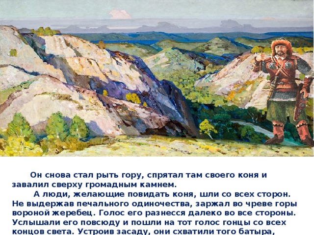  Он снова стал рыть гору, спрятал там своего коня и завалил сверху громадным камнем.  А люди, желающие повидать коня, шли со всех сторон. Не выдержав печального одиночества, заржал во чреве горы вороной жеребец. Голос его разнесся далеко во все стороны. Услышали его повсюду и пошли на тот голос гонцы со всех концов света. Устроив засаду, они схватили того батыра, обнаружили место, где был спрятан вороной жеребец и стали пробираться в подземелье. 