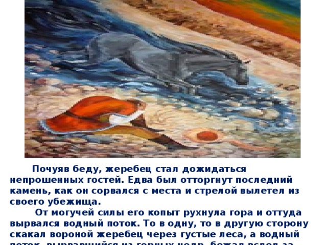  Почуяв беду, жеребец стал дожидаться непрошенных гостей. Едва был отторгнут последний камень, как он сорвался с места и стрелой вылетел из своего убежища.  От могучей силы его копыт рухнула гора и оттуда вырвался водный поток. То в одну, то в другую сторону скакал вороной жеребец через густые леса, а водный поток, вырвавшийся из горных недр, бежал вслед за ним, не отставая ни на шаг от его быстрых копыт. 