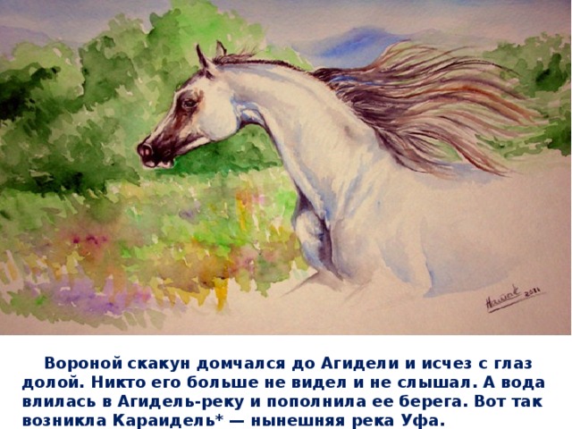  Вороной скакун домчался до Агидели и исчез с глаз долой. Никто его больше не видел и не слышал. А вода влилась в Агидель-реку и пополнила ее берега. Вот так возникла Караидель* — нынешняя река Уфа.   