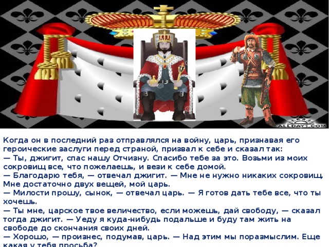 Когда он в последний раз отправлялся на войну, царь, признавая его героические заслуги перед страной, призвал к себе и сказал так: — Ты, джигит, спас нашу Отчизну. Спасибо тебе за это. Возьми из моих сокровищ все, что пожелаешь, и вези к себе домой. — Благодарю тебя, — отвечал джигит. — Мне не нужно никаких сокровищ. Мне достаточно двух вещей, мой царь. — Милости прошу, сынок, — отвечал царь. — Я готов дать тебе все, что ты хочешь. — Ты мне, царское твое величество, если можешь, дай свободу, — сказал тогда джигит. — Уеду я куда-нибудь подальше и буду там жить на свободе до скончания своих дней. — Хорошо, — произнес, подумав, царь. — Над этим мы поразмыслим. Еще какая у тебя просьба? — Вторая моя просьба — конь. Дай мне, мой царь, вороного скакуна из своего золотого сарая. Будет мне друг на чужбине.  