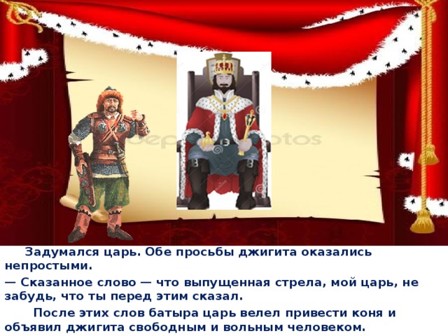  Задумался царь. Обе просьбы джигита оказались непростыми. — Сказанное слово — что выпущенная стрела, мой царь, не забудь, что ты перед этим сказал.  После этих слов батыра царь велел привести коня и объявил джигита свободным и вольным человеком.  
