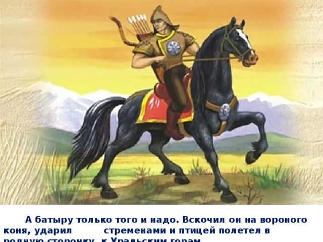 А батыру только того и надо. Вскочил он на вороного коня, ударил стременами и птицей полетел в родную сторонку, к Уральским горам. 