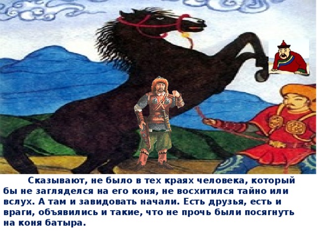  Сказывают, не было в тех краях человека, который бы не загляделся на его коня, не восхитился тайно или вслух. А там и завидовать начали. Есть друзья, есть и враги, объявились и такие, что не прочь были посягнуть на коня батыра. 