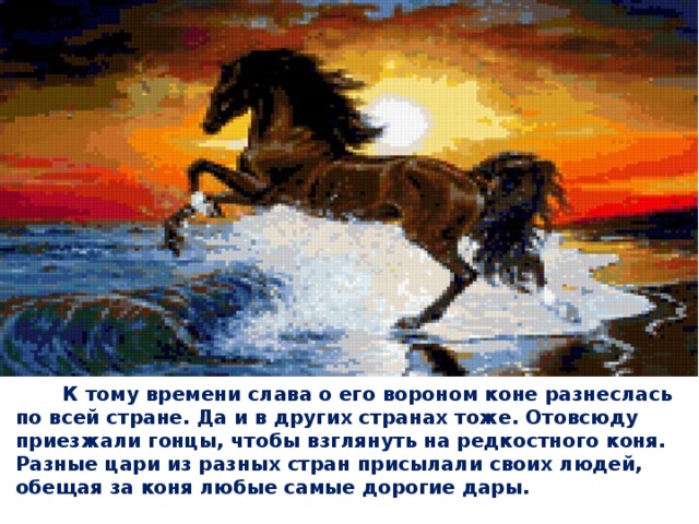  К тому времени слава о его вороном коне разнеслась по всей стране. Да и в других странах тоже. Отовсюду приезжали гонцы, чтобы взглянуть на редкостного коня. Разные цари из разных стран присылали своих людей, обещая за коня любые самые дорогие дары.   
