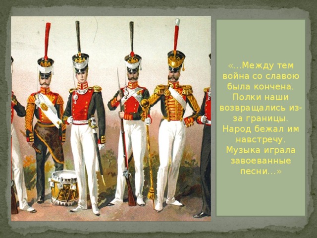 «…Между тем война со славою была кончена. Полки наши возвращались из-за границы. Народ бежал им навстречу. Музыка играла завоеванные песни…» 
