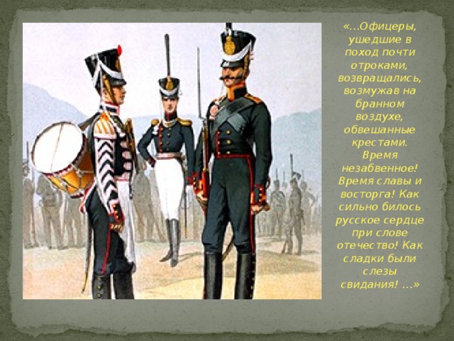 «…Офицеры, ушедшие в поход почти отроками, возвращались, возмужав на бранном воздухе, обвешанные крестами. Время незабвенное! Время славы и восторга! Как сильно билось русское сердце при слове отечество! Как сладки были слезы свидания! …» 