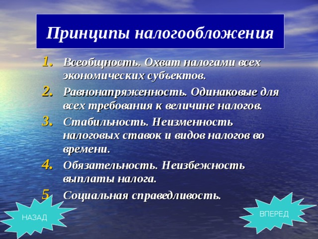 Принципы налогообложения Всеобщность. Охват налогами всех экономических субъектов. Равнонапряженность. Одинаковые для всех требования к величине налогов. Стабильность. Неизменность налоговых ставок и видов налогов во времени. Обязательность. Неизбежность выплаты налога. Социальная справедливость. ВПЕРЕД НАЗАД 