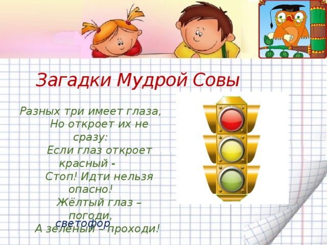 Загадки Мудрой Совы Разных три имеет глаза,  Но откроет их не сразу:  Если глаз откроет красный -  Стоп! Идти нельзя опасно!  Жёлтый глаз – погоди,  А зелёный – проходи!    светофор 