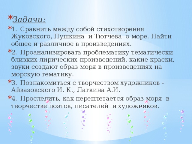 Задачи: 1.  Сравнить между собой стихотворения Жуковского, Пушкина и Тютчева о море. Найти общее и различное в произведениях. 2.  Проанализировать проблематику тематически близких лирических произведений, какие краски, звуки создают образ моря в произведениях на морскую тематику. 3.  Познакомиться с творчеством художников - Айвазовского И. К., Латкина А.И. 4.  Проследить, как переплетается образ моря в творчестве поэтов, писателей и художников. 