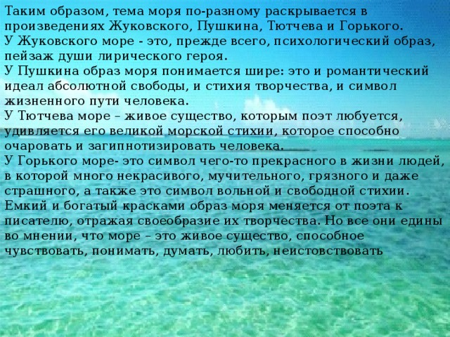 Таким образом, тема моря по-разному раскрывается в произведениях Жуковского, Пушкина, Тютчева и Горького. У Жуковского море - это, прежде всего, психологический образ, пейзаж души лирического героя. У Пушкина образ моря понимается шире: это и романтический идеал абсолютной свободы, и стихия творчества, и символ жизненного пути человека. У Тютчева море – живое существо, которым поэт любуется, удивляется его великой морской стихии, которое способно очаровать и загипнотизировать человека. У Горького море- это символ чего-то прекрасного в жизни людей, в которой много некрасивого, мучительного, грязного и даже страшного, а также это символ вольной и свободной стихии. Емкий и богатый красками образ моря меняется от поэта к писателю, отражая своеобразие их творчества. Но все они едины во мнении, что море – это живое существо, способное чувствовать, понимать, думать, любить, неистовствовать 