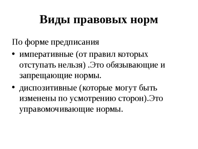 Виды правовых норм По форме предписания императивные (от правил которых отступать нельзя) .Это обязывающие и запрещающие нормы. диспозитивные (которые могут быть изменены по усмотрению сторон).Это управомочивающие нормы. 