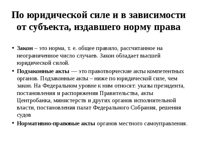 По юридической силе и в зависимости от субъекта, издавшего норму права   Закон – это норма, т. е. общее правило, рассчитанное на неограниченное число случаев. Закон обладает высшей юридической силой. Подзаконные акты — это правотворческие акты компетентных органов. Подзаконные акты – ниже по юридической силе, чем закон. На Федеральном уровне к ним относят: указы президента, постановления и распоряжения Правительства, акты Центробанка, министерств и других органов исполнительной власти, постановления палат Федерального Собрания, решения судов Нормативно-правовые акты органов местного самоуправления . 