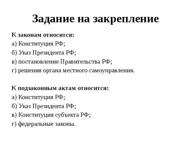 Задание на закрепление К законам относится: а) Конституция РФ; б) Указ Президента РФ; в) постановление Правительства РФ; г) решения органа местного самоуправления. К подзаконным актам относится: а) Конституция РФ; б) Указ Президента РФ; в) Конституция субъекта РФ; г) федеральные законы. 