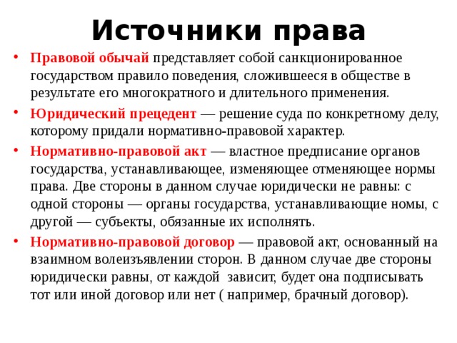 Источники права Правовой обычай представляет собой санкционированное государством правило поведения, сложившееся в обществе в результате его многократного и длительного применения. Юридический прецедент — решение суда по конкретному делу, которому придали нормативно-правовой характер. Нормативно-правовой акт — властное предписание органов государства, устанавливающее, изменяющее отменяющее нормы права. Две стороны в данном случае юридически не равны: с одной стороны — органы государства, устанавливающие номы, с другой — субъекты, обязанные их исполнять. Нормативно-правовой договор — правовой акт, основанный на взаимном волеизъявлении сторон. В данном случае две стороны юридически равны, от каждой зависит, будет она подписывать тот или иной договор или нет ( например, брачный договор). 
